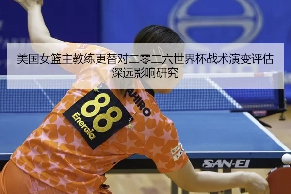 美国女篮主教练更替对二零二六世界杯战术演变评估深远影响研究