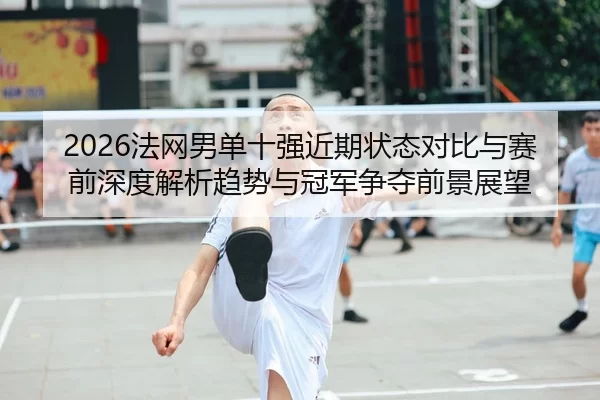 2026法网男单十强近期状态对比与赛前深度解析趋势与冠军争夺前景展望